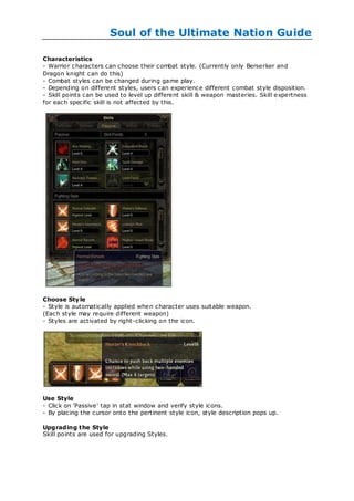 Soul of the Ultimate Nation Guide

Characteristics
- Warrior characters can choose their combat style. (Currently only Berserker and
Dragon knight can do this)
- Combat styles can be changed during game play.
- Depending on different styles, users can experience different combat style disposition.
- Skill points can be used to level up different skill & weapon masteries. Skill expertness
for each specific skill is not affected by this.




Choose Sty le
- Style is automatically applied when character uses suitable weapon.
(Each style may require different weapon)
- Styles are activated by right -clicking on the icon.




Use Style
- Click on 'Passive' tap in stat window and verify style icons.
- By placing the cursor onto the pertinent style icon, style description pops up.

Upgrading the Style
Skill points are used for upgrading Styles.
 