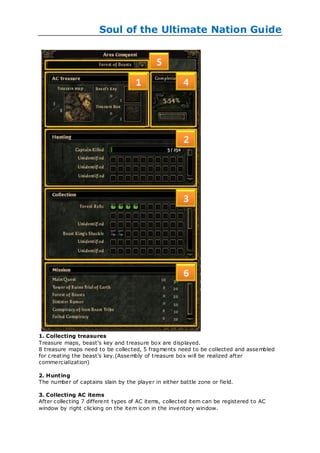 Soul of the Ultimate Nation Guide




1. Collecting treasures
Treasure maps, beast's key and treasure box are displayed.
8 treasure maps need to be collected, 5 fragments need to be collected and assembled
for creating the beast's key.(Assembly of treasure box will be realized after
commercialization)

2. Hunting
The number of captains slain by the player in either battle zone or field.

3. Collecting AC items
After collecting 7 different types of AC items, collected item can be registered to AC
window by right clicking on the item icon in the inventory window.
 