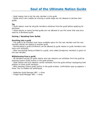 Soul of the Ultimate Nation Guide

- Guild master has to be the only member in the guild.
- Guilds which own castles by winning a castle siege are not allowed to dismiss their
guilds.

Tip
* Guild master must let all guild members withdraw from the guild before applying for
dismissal.
* Other payers or new ly formed guilds are not allowed to use the name that was once
used by a dismissed guild.

Joining / Seceding from Guilds

Enrolling into a guild
- The guild to be enrolled must have available space for the new member and the new
member should not belong to another guild.
- Normal player's guild enro llment can be allowed by guild master or guild members who
have such authority.
- After successfully being enrolled to a guild, rank called [temporary member] is given to
the new member.

Withdrawing from a guild
- All members except for guild master and sub- masters can withdraw from the guild by
pressing [Leave Guild] button in the guild window.
- Guild master and sub- masters cannot withdraw from the guild without reassigning their
position to other guild members.
- After pressing [ Leave guild] button in the guild window, confirmation pop up appears >
Press 'Yes' to finalize the withdrawal.

- Waldchen Guild Manager NPC - > Eriss
- Tringel Guild Manager NPC - > Ariss
 