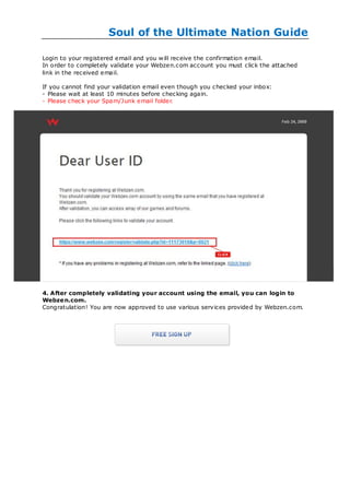 Soul of the Ultimate Nation Guide

Login to your registered email and you w ill receive the confirmation email.
In order to completely validate your Webzen.com account you must click the attached
link in the received email.

If you cannot find your validation email even though you checked your inbox:
- Please wait at least 10 minutes before checking again.
- Please check your Spam/Junk email folder.




4. After completely validating your account using the email, you can login to
Webze n.com.
Congratulation! You are now approved to use various services provided by Webzen.com.
 