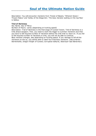 Soul of the Ultimate Nation Guide

Description: You will encounter monsters from ‗Forest of Beasts,‘ ‗Etherain Sewer,‘
‗Frozan Palace‘ and ‗Valley of the Dragonkin.‘ The boss monster waiting on the top floor
is Kalbus.

Trial of Darkness
Key Name: Key of Pilnus
Number of Floors: varies (depending on hunting speed)
Description: Trial of Darkness is the final stage of Cursed Towers. Trial of Darkness is a
time attack dungeon. First, you need to start the trigger to summon monsters and then
you have to kill required number of monsters before the time limit to move on. If you fail
to kill required number of monsters in time, you will not be able to continue.
Boss monster changes, also depending on hunting speed. If you manage to kill all the
monsters on the ay, you will be able to meet four final boss monsters. ( Necromantic
Elementalist, Dragon Knight of Cursesl, Corrupted Valkyrie, Destroyer- God Berserker)
 