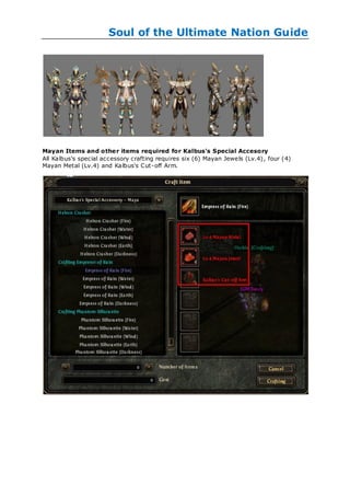 Soul of the Ultimate Nation Guide




Mayan Items and othe r items required for Kalbus's Special Accesory
All Kalbus's special accessory crafting requires six (6) Mayan Jewels (Lv.4) , four (4)
Mayan Metal (Lv.4) and Kalbus's Cut-off Arm.
 
