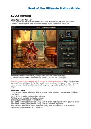 Soul of the Ultimate Nation Guide

LUCKY ARMORS
What Are Lucky Armors?
Lucky Armors are equipments that have its own Physical Def., Magical Resistance,
Durability and Available time randomly decided by an Authentication Ritual.




After the Authentication Ritual, Lucky Armors gain its defense decided
(Low/Medium/High/Best) and available time (30, 60, 90 and 365 days).

The only requirement to equip Lucky Armors is your character level. Lucky Armors have
better defense and cooler looks than regular armors. Also, since Lucky Armors have no
requirements other than character level, they are very useful for low/middle level
players.

Rules and Limits
Lucky Armors cannot be traded, sold in private shops, dropped, sold to NPCs or moved
to storage.
Lucky Armors can be enchanted with jewels.
Rank up is not available for Lucky Armors.
Expired Lucky Armors can be crystallized.
Before the Authentication Ritual, Lucky Armors‘ available time will not be counted down.
Before the Authentication Ritual, Lucky Armors cannot be equipped.
The Authentication Ritual starts by right -clicking on a purchased Lucky Armor item.
Expired Lucky Armors can be crystallized.
 