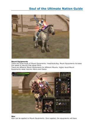 Soul of the Ultimate Nation Guide




Mount Equipme nts
There are three kinds of Mount Equipments: head/body/leg. Mount Equipments increase
the speed of mounts that equip them.
There are different Mount Equipments for different Mounts. Higher-level Mount
Equipments make mounts move even faster.




Wax
Wax can be applied to Mount Equipments. Once applied, the equipments will have
 