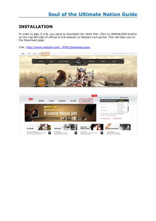 Soul of the Ultimate Nation Guide

INSTALLATION
In order to play S.U.N, you need to download the client first. Click on DOWNLOAD button
on the top-left side of official S.U.N website or Webzen.com portal. This will take you to
the Download page.

Link: http://www.webzen.com/_HTML/Download.aspx
 