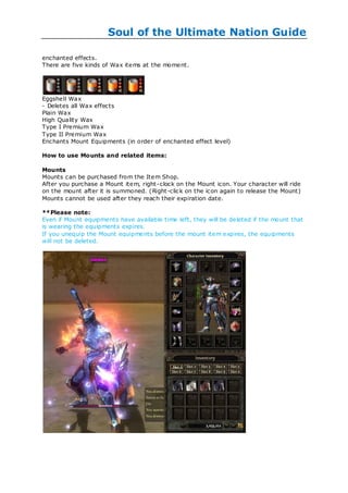 Soul of the Ultimate Nation Guide

enchanted effects.
There are five kinds of Wax items at the moment.




Eggshell Wax
- Deletes all Wax effects
Plain Wax
High Quality Wax
Type I Premium Wax
Type II Premium Wax
Enchants Mount Equipments (in order of enchanted effect level)

How to use Mounts and related items:

Mounts
Mounts can be purchased from the Item Shop.
After you purchase a Mount item, right -clock on the Mount icon. Your character will ride
on the mount after it is summoned. (Right-click on the icon again to release the Mount)
Mounts cannot be used after they reach their expiration date.

**Please note:
Even if Mount equipments have available time left, they will be deleted if the mount that
is wearing the equipments expires.
If you unequip the Mount equipments before the mount item expires, the equipments
will not be deleted.
 