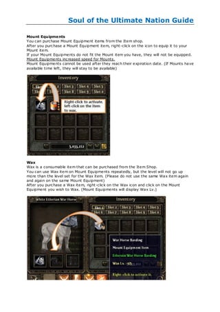 Soul of the Ultimate Nation Guide

Mount Equipme nts
You can purchase Mount Equipment items from the Item shop.
After you purchase a Mount Equipment item, right -click on the icon to equip it to your
Mount item.
If your Mount Equipments do not fit the Mount item you have, they will not be equipped.
Mount Equipments increased speed for Mounts.
Mount Equipments cannot be used after they reach their expiration date. (If Mounts ha ve
available time left, they will stay to be available)




Wax
Wax is a consumable item that can be purchased from the Item Shop.
You can use Wax item on Mount Equipments repeatedly, but the level will not go up
more than the level set for the Wax item. (Please do not use the same Wax item again
and again on the same Mount Equipment)
After you purchase a Wax item, right -click on the Wax icon and click on the Mount
Equipment you wish to Wax. (Mount Equipments will display Wax Lv.)
 