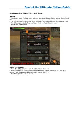 Soul of the Ultimate Nation Guide

How to purc hase Mounts and re lated items:

Mounts
- Mounts are under Package Item category and it can be purchased with W Coin(C) and
(P).
- You can purchase different packages for different kinds of Mounts and available time.
- Mount Packages include Mounts, Mount Equipments and Wax items.
- Mounts are not tradable.




Mount Equipme nts
- Basic Mount Equipments are included in Mount Packages.
- Higher level Mount Equipments (faster movement speed) are under PP Card Only
category and they can only be purchased with W Coin (P).
- Mount Equipments can be traded.
 