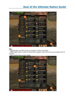 Soul of the Ultimate Nation Guide




Wax
- Eggshell Wax and Plain Wax are included in Mount Packages.
- High Quality Wax is under PP Card Only category and it can only be purchased with W
Coin(P).
- High Quality Wax can be traded.
 