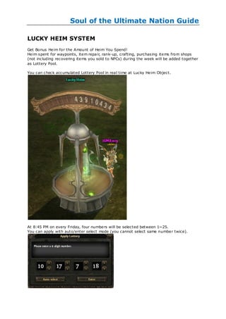 Soul of the Ultimate Nation Guide

LUCKY HEIM SYSTEM
Get Bonus Heim for the Amount of Heim You Spend!
Heim spent for waypoints, item repair, rank-up, crafting, purchasing items from shops
(not including recovering items you sold to NPCs) during the week will be added together
as Lottery Pool.

You can check accumulated Lottery Pool in real time at Lucky Heim Object.




At 8:45 PM on every Friday, four numbers will be selected between 1~25.
You can apply with auto/enter select mode (you cannot select same number twice).
 