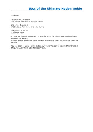 Soul of the Ultimate Nation Guide

**Winners

1st prize: all 4 numbers
1/2(Lottery Pool Heim - 3rd prize Heim)

2nd prize: 3 numbers
1/10(Lottery Pool Heim - 3rd prize Heim)

3rd prize: 2 numbers
1,000,000 Heim

If there are multiple winners for 1st and 2nd prize, the Heim w ill be divided equally
between the winners.
Winners w ill be notified by memo system. Heim will be given automatically given via
memos.

You can apply to Lucky Heim w ith Lottery Tickets that can be obtained from the Item
Shop, via Lucky Heim Objects in each town.
 