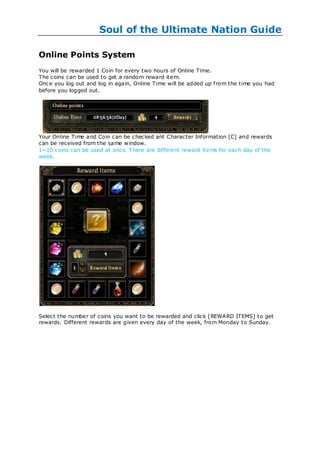 Soul of the Ultimate Nation Guide

Online Points System
You will be rewarded 1 Coin for every two hours of Online Time.
The coins can be used to get a random reward item.
Once you log out and log in again, Online Time will be added up f rom the time you had
before you logged out.




Your Online Time and Coin can be checked ant Character Information [C] and rewards
can be received from the same w indow.
1~10 coins can be used at once. There are different reward items for each day of the
week.




Select the number of coins you want to be rewarded and click [REWARD ITEMS] to get
rewards. Different rewards are given every day of the week, from Monday to Sunday.
 