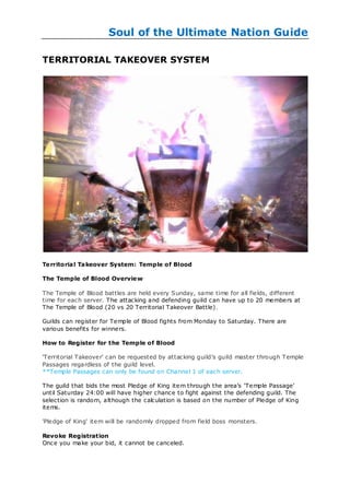 Soul of the Ultimate Nation Guide

TERRITORIAL TAKEOVER SYSTEM




Te rritorial Takeover System: Temple of Blood

The Temple of Blood Overvie w

The Temple of Blood battles are held every Sunday, same time for all fields, different
time for each server. The attacking and defending guild can have up to 20 members at
The Temple of Blood (20 vs 20 Territorial Takeover Battle).

Guilds can register for Temple of Blood fights from Monday to Saturday. There are
various benefits for winners.

How to Register for the Temple of Blood

'Territorial Takeover' can be requested by attacking guild‘s guild master through Temple
Passages regardless of the guild level.
**Temple Passages can only be found on Channel 1 of each server.

The guild that bids the most Pledge of King item through the area‘s ‗Temple Passage‘
until Saturday 24:00 will have higher chance to fight against the defending guild. The
selection is random, although the calculation is based on the number of Pledge of King
items.

'Pledge of King' item will be randomly dropped from field boss monsters.

Revoke Registration
Once you make your bid, it cannot be canceled.
 