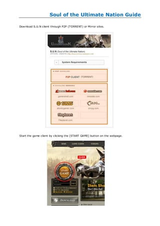 Soul of the Ultimate Nation Guide

Dow nload S.U.N client through P2P (TORRENT) or Mirror sites.




Start the game client by clicking the [START GAME] button on the webpage.
 