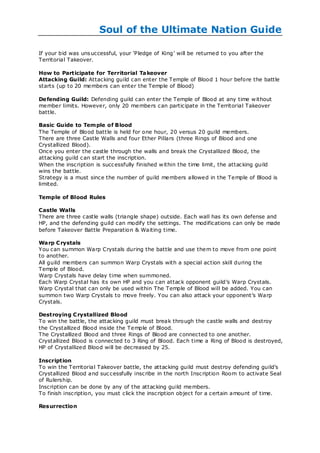Soul of the Ultimate Nation Guide

If your bid was uns uccessful, your ‗Pledge of King‘ will be returned to you after the
Territorial Takeover.

How to Participate for Territorial Ta keover
Attacking Guild: Attacking guild can enter the Temple of Blood 1 hour before the battle
starts (up to 20 members can enter the Temple of Blood)

De fending Guild: Defending guild can enter the Temple of Blood at any time w ithout
member limits. However, only 20 members can participate in the Territorial Takeover
battle.

Basic Guide to Temple of Blood
The Temple of Blood battle is held for one hour, 20 versus 20 guild members.
There are three Castle Walls and four Ether Pillars (three Rings of Blood and one
Crystallized Blood).
Once you enter the castle through the walls and break the Crystallized Blood, the
attacking guild c an start the inscription.
When the inscription is successfully finished w ithin the time limit, the attacking guild
wins the battle.
Strategy is a must since the number of guild members allowed in the Temple of Blood is
limited.

Temple of Blood Rules

Castle Walls
There are three castle walls (triangle shape) outside. Each wall has its own defense and
HP, and the defending guild can modify the settings. The modifications can only be made
before Takeover Battle Preparation & Waiting time.

Warp C rystals
You can summon Warp Crystals during the battle and use them to move from one point
to another.
All guild members can summon Warp Crystals with a special action skill during the
Temple of Blood.
Warp Crystals have delay time when summoned.
Each Warp Crystal has its own HP and you can attack opponent guild‘s Warp Crystals.
Warp Crystal that can only be used within The Temple of Blood will be added. You can
summon two Warp Crystals to move freely. You can also attack your opponent‘s Warp
Crystals.

Destroying C rystallized Blood
To win the battle, the attacking guild must break through the castle walls and destroy
the Crystallized Blood inside the Temple of Blood.
The Crystallized Blood and three Rings of Blood are connected to one another.
Crystallized Blood is connected to 3 Ring of Blood. Each time a Ring of Blood is destroyed,
HP of Crystallized Blood will be decreased by 25.

Inscription
To win the Territorial Takeover battle, the attacking guild must destroy defending guild‘s
Crystallized Blood and suc cessfully inscribe in the north Inscription Room to activate Seal
of Rulership.
Inscription can be done by any of the attacking guild members.
To finish inscription, you must click the inscription object for a certain amount of time.

Resurrection
 