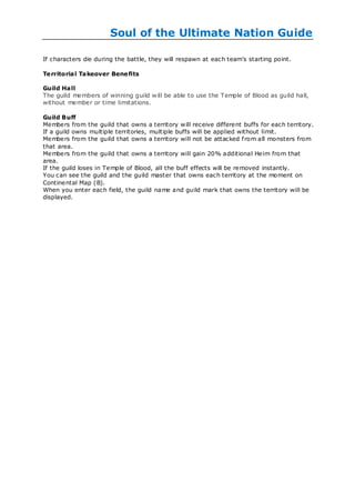 Soul of the Ultimate Nation Guide

If characters die during the battle, they will respawn at each team‘s starting point.

Te rritorial Takeover Bene fits

Guild Hall
The guild members of winning guild w ill be able to use the Temple of Blood as guild hall,
without member or time limitations.

Guild Buff
Members from the guild that owns a territory w ill receive different buffs for each territory.
If a guild owns multiple territories, multiple buffs will be applied without limit.
Members from the guild that owns a territory will not be attacked f rom all monsters from
that area.
Members from the guild that owns a territory will gain 20% additional Heim from that
area.
If the guild loses in Temple of Blood, all the buff effects will be removed instantly.
You can see the guild and the guild master that owns each territory at the moment on
Continental Map (B).
When you enter each field, the guild name and guild mark that owns the territory will be
displayed.
 