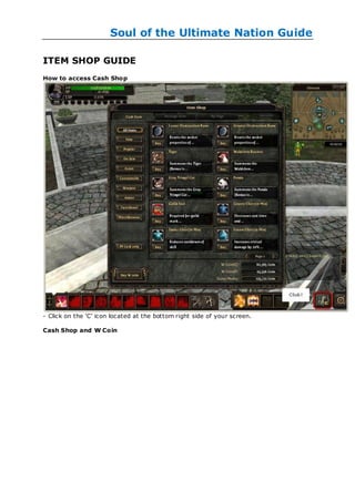 Soul of the Ultimate Nation Guide

ITEM SHOP GUIDE
How to access Cash Shop




- Click on the ‗C‘ icon located at the bottom right side of your screen.

Cash Shop and W Coin
 