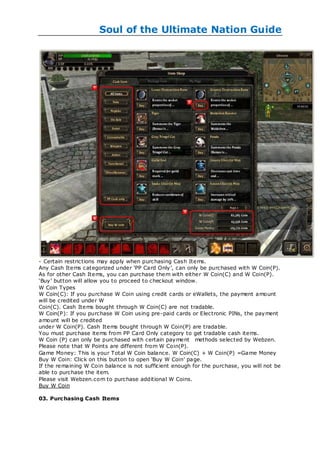 Soul of the Ultimate Nation Guide




- Certain restrictions may apply when purchasing Cash Items.
Any Cash Items categorized under ‗PP Card Only‘, can only be purchased with W Coin(P).
As for other Cash Items, you can purchase them with either W Coin(C) and W Coin(P).
‗Buy‘ button will allow you to proceed to checkout window.
W Coin Types
W Coin(C): If you purchase W Coin using credit cards or eWallets, the payment amount
will be credited under W
Coin(C). Cash Items bought through W Coin(C) are not tradable.
W Coin(P): If you purchase W Coin using pre-paid cards or Electronic PINs, the payment
amount will be credited
under W Coin(P). Cash Items bought through W Coin(P) are tradable.
You must purchase items from PP Card Only category to get tradable cash items.
W Coin (P) can only be purchased with certain payment methods selected by Webzen.
Please note that W Points are different from W Coin(P).
Game Money: This is your Total W Coin balance. W Coin(C) + W Coin(P) =Game Money
Buy W Coin: Click on this button to open ‗Buy W Coin‘ page.
If the remaining W Coin balance is not sufficient enough for the purchase, you will not be
able to purchase the item.
Please visit Webzen.com to purchase additional W Coins.
Buy W Coin

03. Purc hasing Cash Items
 
