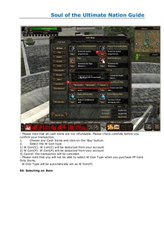Soul of the Ultimate Nation Guide




- Please note that all cash items are not refundable. Please check carefully before you
confirm your transaction.
1.     Choose any Cash Items and click on the ‗Buy‘ button.
2.     Select the W Coin type.
1) W Coin(C): W coin(C) w ill be deducted from your account
2) W Coin(P): W Coin(P) will be deducted from your account
3) Cancel: the transaction will be canceled.
- Please note that you will not be able to select W Coin Type when you purchase PP Card
Only Items.
  W Coin Type will be automatically set as W Coin(P)

04. Selecting an Item
 
