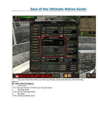 Soul of the Ultimate Nation Guide




1.     You can check the items you have purchased, deducted amount and remaining
balance.
05. Item Shop Category
1.     Cash Item
- You can see the list of items you can purchase.
2.     Package Item
- You can buy Package Item.
3.     My page
- This will be available later.
 