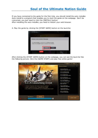 Soul of the Ultimate Nation Guide

If you have connected to the game for the first time, you should install the auto -installer.
Auto-install is a program that enables you to start the game on the webpage. Don‘t be
concerned, you just need to click the [INSTALL] button.
After installing the auto-installer, you need to restart your web browser.


4. Play the game by clicking the [START GAME] button on the launcher.




After clicking the [START GAME] button on the webpage, you can see the launc her like
the following picture. Click the [GAME START] and play free online game!
 