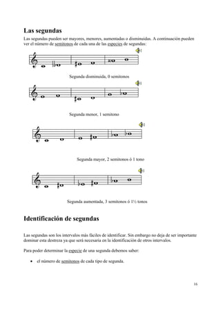 Las segundas
Las segundas pueden ser mayores, menores, aumentadas o disminuidas. A continuación pueden
ver el número de semitonos de cada una de las especies de segundas:




                         Segunda disminuida, 0 semitonos




                         Segunda menor, 1 semitono




                             Segunda mayor, 2 semitonos ó 1 tono




                        Segunda aumentada, 3 semitonos ó 1½ tonos


Identificación de segundas

Las segundas son los intervalos más fáciles de identificar. Sin embargo no deja de ser importante
dominar esta destreza ya que será necesaria en la identificación de otros intervalos.

Para poder determinar la especie de una segunda debemos saber:

   •   el número de semitonos de cada tipo de segunda.




                                                                                               16
 