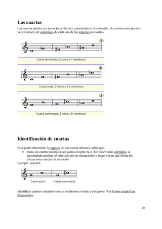 Las cuartas
Las cuartas pueden ser justas (o perfectas), aumentadas o disminuidas. A continuación pueden
ver el número de semitonos de cada una de las especies de cuartas.




Identificación de cuartas
Para poder determinar la especie de una cuarta debemos saber que:
   • todas las cuartas naturales son justas excepto fa-si. De haber notas alteradas, se
       recomienda analizar el intervalo sin las alteraciones y luego ver en que forma las
       alteraciones afectan al intervalo.
Ejemplo: sol-do#:




Identificar cuartas contando tonos y semitonos es lento y peligroso. Vea Como simplificar
alteraciones.


                                                                                               20
 