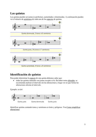Las quintas
Las quintas pueden ser justas (o perfectas), aumentadas o disminuidas. A continuación pueden
ver el número de semitonos de cada una de las especies de quintas.




Identificación de quintas
Para poder determinar la especie de una quinta debemos saber que:
   • todas las quintas naturales son justas excepto si-fa. De haber notas alteradas, se
       recomienda analizar el intervalo sin las alteraciones y luego ver en que forma las
       alteraciones afectan al intervalo.

Ejemplo: re-la#:




Identificar quintas contando tonos y semitonos es lento y peligroso. Vea Como simplificar
alteraciones.




                                                                                               21
 
