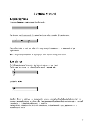 Lectura Musical
El pentagrama
Usamos el pentagrama para escribir la música




Escribimos las figuras musicales sobre las líneas y los espacios del pentagrama:




Dependiendo de su posición sobre el pentagrama podemos conocer la nota musical que
representan.

NOTA: La palabra pentagrama es de origen griego: penta significa cinco y grama escrito.



Las claves
En todo pentagrama lo primero que encontraremos es una clave.
Existen varias claves. Las más utilizadas son la clave de sol:




y la clave de fa:




La clave de sol es utilizada por instrumentos agudos como el violín, la flauta, la trompeta y por
otros no tan agudos como la guitarra. La clave de fa es utilizada por instrumentos graves como el
contrabajo, el violonchelo, el fagote y el trombón.
Es importante saber la clave utilizada al momento de leer la música para poder conocer el
nombre de las notas.




                                                                                                2
 