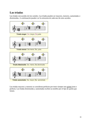 Las triadas
Las triadas son acordes de tres sonidos. Las triadas pueden ser mayores, menores, aumentadas o
disminuidas. A continuación pueden ver la estructura de cada uno de estos acordes:




Las triadas mayores y menores se consideran perfectas por tener siempre una quinta justa o
perfecta. Las triadas disminuidas y aumentadas reciben su nombre por el tipo de quinta que
tienen.




                                                                                             30
 