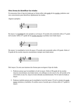 Otra forma de identificar las triadas
Si conocemos bien el tipo de triada que se forma sobre cada grado de las escalas, podemos usar
este conocimiento para identificar rápidamente las triadas.

Algunos ejemplos:




Re mayor. La tonalidad de este ejemplo es sol mayor. El acorde está construido sobre el V grado
de la escala. Sobre el V grado de las escalas mayores se produce una triada mayor.




Do menor. La tonalidad es la de sib mayor. El acorde está construido sobre el II grado. Sobre el
II grado de las escalas mayores encontramos siempre una triada menor.




Do# mayor. En este caso tenemos dos formas para averiguar el tipo de triada.

   1. Podemos pensar que la tonalidad es la de la mayor. Sobre el III grado de las escalas
      mayores encontramos una triada menor, sin embargo en este caso la 3ra. del acorde se ha
      convertido en una 3ra. mayor al estar alterada ascendentemente. Por lo tanto la triada es
      mayor.

   2. Podemos también pensar que la tonalidad es la de fa# menor. El mi# es propio de escala
      menor armónica y melódica. En ambos casos el acorde que se forma sobre el V grado es
      mayor.




                                                                                                 35
 