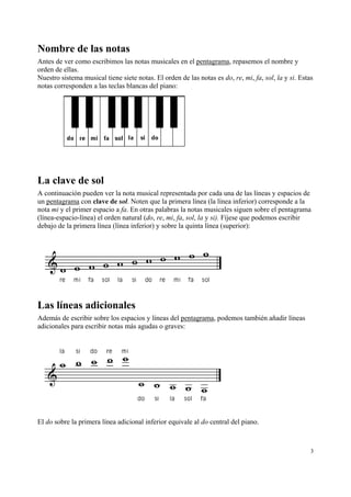 Nombre de las notas
Antes de ver como escribimos las notas musicales en el pentagrama, repasemos el nombre y
orden de ellas.
Nuestro sistema musical tiene siete notas. El orden de las notas es do, re, mi, fa, sol, la y si. Estas
notas corresponden a las teclas blancas del piano:




La clave de sol
A continuación pueden ver la nota musical representada por cada una de las líneas y espacios de
un pentagrama con clave de sol. Noten que la primera línea (la línea inferior) corresponde a la
nota mi y el primer espacio a fa. En otras palabras la notas musicales siguen sobre el pentagrama
(línea-espacio-línea) el orden natural (do, re, mi, fa, sol, la y si). Fíjese que podemos escribir
debajo de la primera línea (línea inferior) y sobre la quinta línea (superior):




Las líneas adicionales
Además de escribir sobre los espacios y líneas del pentagrama, podemos también añadir líneas
adicionales para escribir notas más agudas o graves:




El do sobre la primera línea adicional inferior equivale al do central del piano.



                                                                                                      3
 