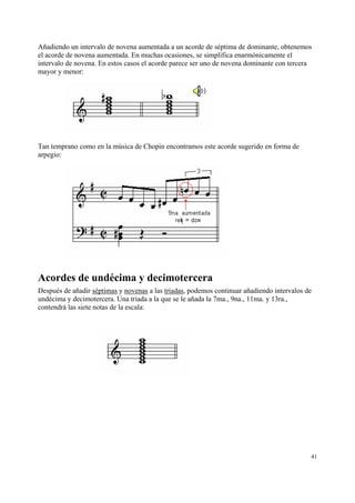 Añadiendo un intervalo de novena aumentada a un acorde de séptima de dominante, obtenemos
el acorde de novena aumentada. En muchas ocasiones, se simplifica enarmónicamente el
intervalo de novena. En estos casos el acorde parece ser uno de novena dominante con tercera
mayor y menor:




Tan temprano como en la música de Chopin encontramos este acorde sugerido en forma de
arpegio:




Acordes de undécima y decimotercera
Después de añadir séptimas y novenas a las triadas, podemos continuar añadiendo intervalos de
undécima y decimotercera. Una triada a la que se le añada la 7ma., 9na., 11ma. y 13ra.,
contendrá las siete notas de la escala:




                                                                                            41
 