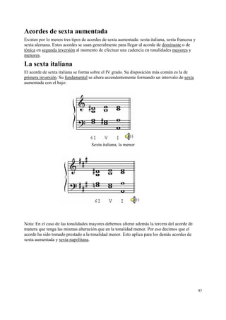 Acordes de sexta aumentada
Existen por lo menos tres tipos de acordes de sexta aumentada: sexta italiana, sexta francesa y
sexta alemana. Estos acordes se usan generalmente para llegar al acorde de dominante o de
tónica en segunda inversión al momento de efectuar una cadencia en tonalidades mayores y
menores.

La sexta italiana
El acorde de sexta italiana se forma sobre el IV grado. Su disposición más común es la de
primera inversión. Su fundamental se altera ascendentemente formando un intervalo de sexta
aumentada con el bajo:




                                     Sexta italiana, la menor




Nota: En el caso de las tonalidades mayores debemos alterar además la tercera del acorde de
manera que tenga las mismas alteración que en la tonalidad menor. Por eso decimos que el
acorde ha sido tomado prestado a la tonalidad menor. Esto aplica para los demás acordes de
sexta aumentada y sexta napolitana.




                                                                                                  43
 