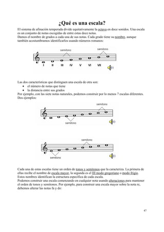 ¿Qué es una escala?
El sistema de afinación temperada divide equitativamente la octava en doce sonidos. Una escala
es un conjunto de notas escogidas de entre estas doce notas.
Damos el nombre de grados a cada una de sus notas. Cada grado tiene su nombre, aunque
también acostumbramos identificarlos usando números romanos:




Las dos características que distinguen una escala de otra son:
   • el número de notas que tiene
   • la distancia entre sus grados
Por ejemplo, con las siete notas naturales, podemos construir por lo menos 7 escalas diferentes.
Dos ejemplos:




Cada una de estas escalas tiene un orden de tonos y semitonos que la caracteriza. La primera de
ellas recibe el nombre de escala mayor, la segunda es el III modo gregoriano o modo frigio.
Estos nombres identifican la estructura específica de cada escala.
Podemos construir una escala comenzando en cualquier nota usando alteraciones para mantener
el orden de tonos y semitonos. Por ejemplo, para construir una escala mayor sobre la nota re,
debemos alterar las notas fa y do:




                                                                                                   47
 