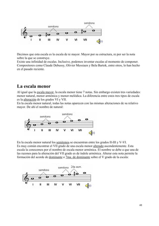 Decimos que esta escala es la escala de re mayor. Mayor por su estructura, re por ser la nota
sobre la que se construye.
Existe una infinidad de escalas. Inclusive, podemos inventar escalas al momento de componer.
Compositores como Claude Debussy, Olivier Messiaen y Bela Bartok, entre otros, lo han hecho
en el pasado reciente.




La escala menor
Al igual que la escala mayor, la escala menor tiene 7 notas. Sin embargo existen tres variedades:
menor natural, menor armónica y menor melódica. La diferencia entre estos tres tipos de escala
es la alteración de los grados VI y VII.
En la escala menor natural, todas las notas aparecen con las mismas alteraciones de su relativo
mayor. De ahí el nombre de natural:




En la escala menor natural los semitonos se encuentran entre los grados II-III y V-VI.
Es muy común encontrar el VII grado de una escala menor alterado ascendentemente. Esta
escala la conocemos por el nombre de escala menor armónica. El nombre se debe a que una de
las razones para la alteración del VII grado es de índole armónica. Alterar esta nota permite la
formación del acorde de dominante o 7ma. de dominante sobre el V grado de la escala:




                                                                                                   48
 