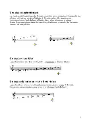 Las escalas pentatónicas
Las escalas pentatónicas son escalas de cinco sonidos (del griego pente cinco). Estas escalas han
sido muy utilizadas en la música folklórica de diferentes países. Más recientemente,
compositores como Claude Debussy y Maurice Ravel la han utilizado en su música.
A pesar de que cualquier escala de cinco sonidos podría llamarse pentatónica, las formas más
comunes son las siguientes




La escala cromática
La escala cromática tiene doce sonidos, todos a un semitono de distancia del otro:




La escala de tonos enteros o hexatónica
La escala de tonos enteros o hexatónica tiene seis sonidos, todos a un tono de distancia.
Encontramos numerosos ejemplos de su uso en la música de Claude Debussy:




                                                                                               56
 