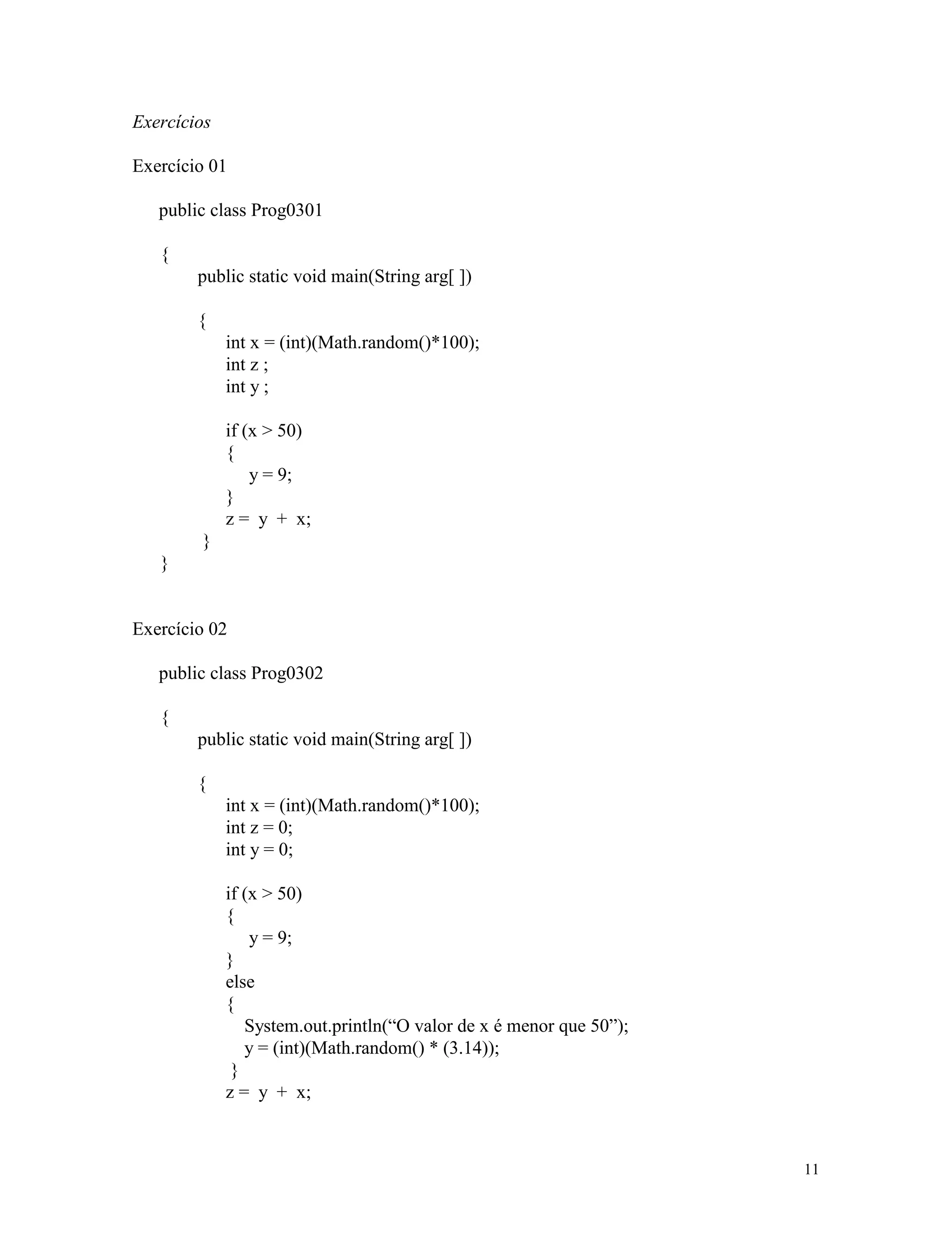 Exercícios

Exercício 01

   public class Prog0301

   {
        public static void main(String arg[ ])

        {
             int x = (int)(Math.random()*100);
             int z ;
             int y ;

             if (x > 50)
             {
                 y = 9;
             }
             z = y + x;
        }
   }


Exercício 02

   public class Prog0302

   {
        public static void main(String arg[ ])

        {
             int x = (int)(Math.random()*100);
             int z = 0;
             int y = 0;

             if (x > 50)
             {
                 y = 9;
             }
             else
             {
                System.out.println(“O valor de x é menor que 50”);
                y = (int)(Math.random() * (3.14));
              }
             z = y + x;



                                                                     11
 