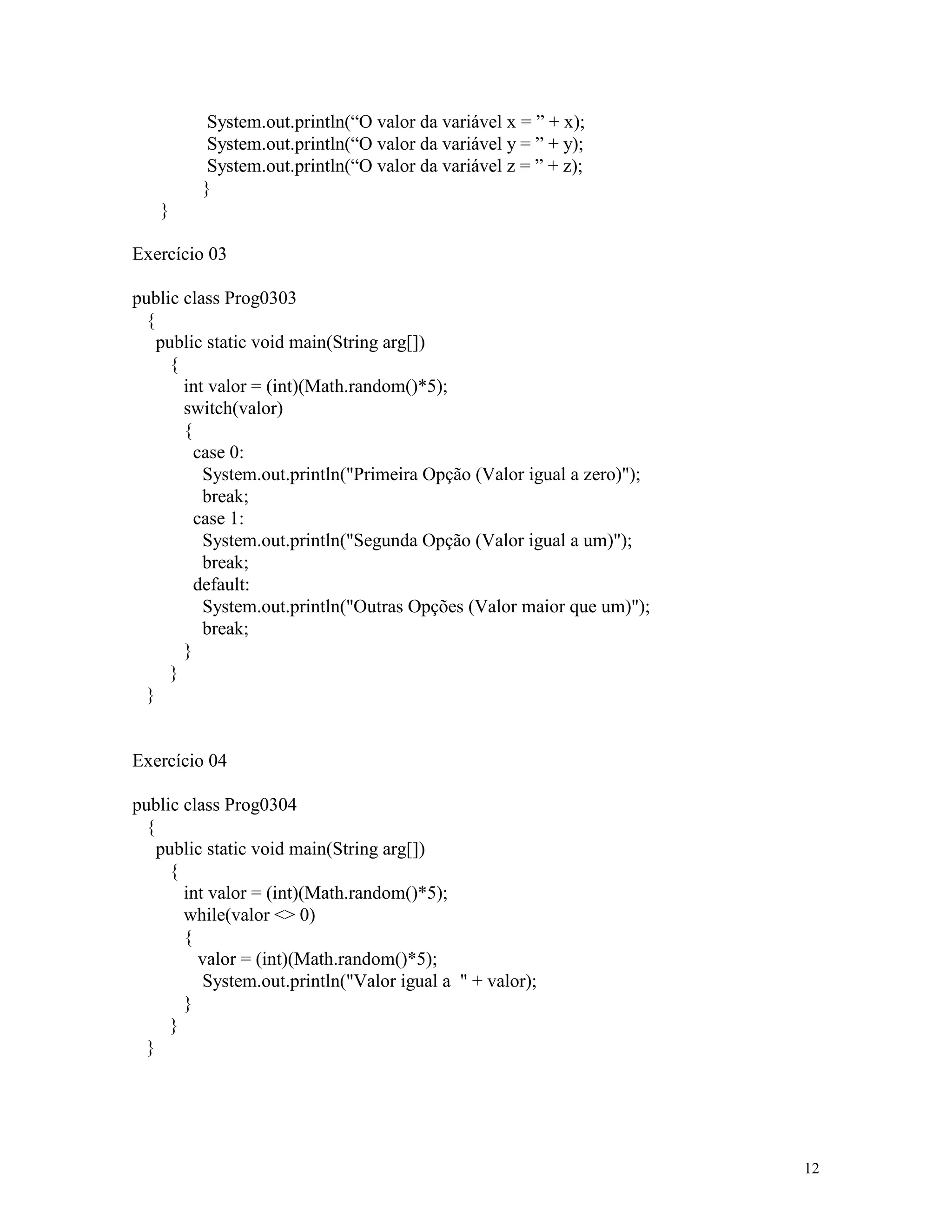 System.out.println(“O valor da variável x = ” + x);
          System.out.println(“O valor da variável y = ” + y);
          System.out.println(“O valor da variável z = ” + z);
         }
   }

Exercício 03

public class Prog0303
  {
    public static void main(String arg[])
      {
        int valor = (int)(Math.random()*5);
        switch(valor)
        {
          case 0:
           System.out.println("Primeira Opção (Valor igual a zero)");
           break;
          case 1:
           System.out.println("Segunda Opção (Valor igual a um)");
           break;
          default:
           System.out.println("Outras Opções (Valor maior que um)");
           break;
        }
      }
  }


Exercício 04

public class Prog0304
  {
    public static void main(String arg[])
      {
        int valor = (int)(Math.random()*5);
        while(valor <> 0)
        {
          valor = (int)(Math.random()*5);
           System.out.println("Valor igual a " + valor);
        }
      }
  }




                                                                        12
 