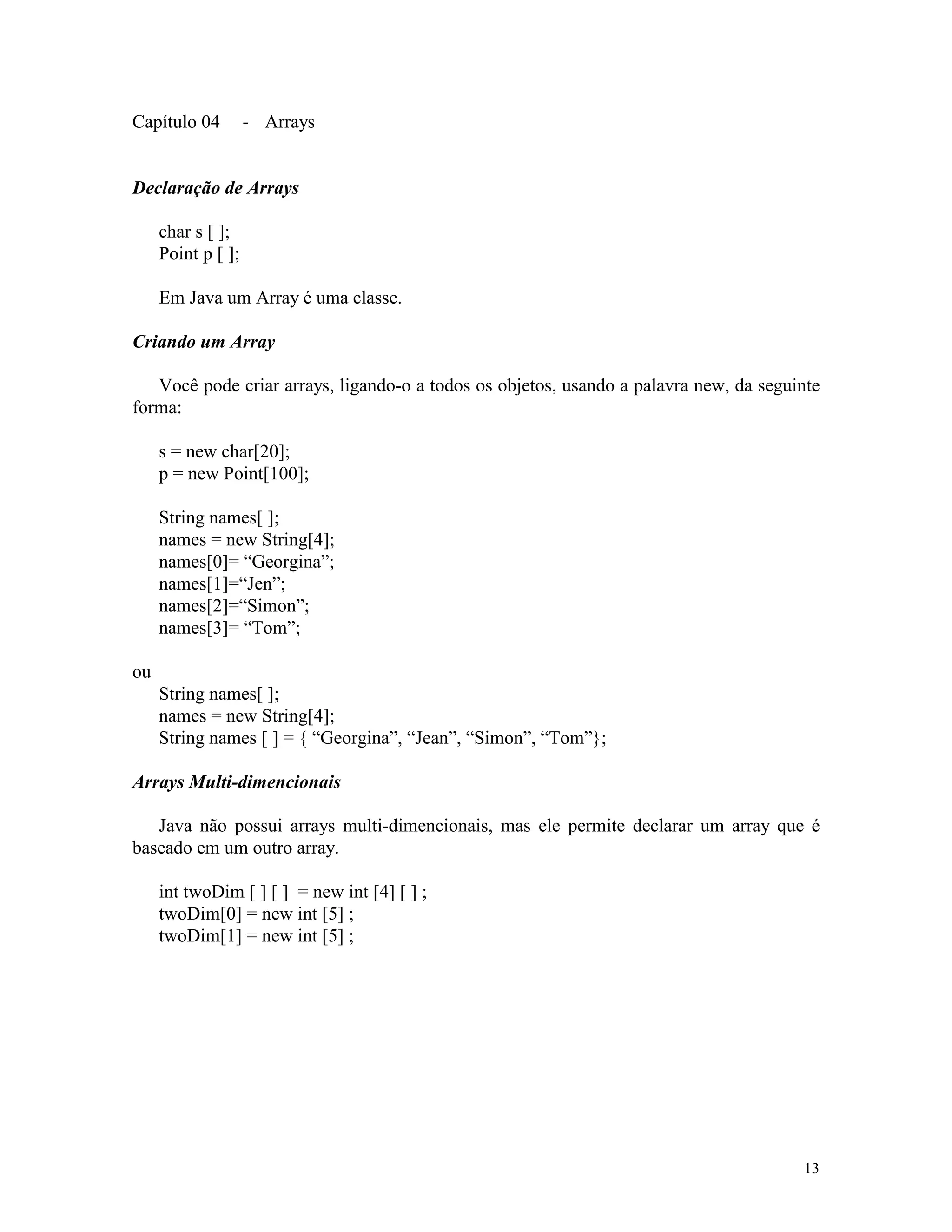 Capítulo 04         - Arrays


Declaração de Arrays

     char s [ ];
     Point p [ ];

     Em Java um Array é uma classe.

Criando um Array

   Você pode criar arrays, ligando-o a todos os objetos, usando a palavra new, da seguinte
forma:

     s = new char[20];
     p = new Point[100];

     String names[ ];
     names = new String[4];
     names[0]= “Georgina”;
     names[1]=“Jen”;
     names[2]=“Simon”;
     names[3]= “Tom”;

ou
     String names[ ];
     names = new String[4];
     String names [ ] = { “Georgina”, “Jean”, “Simon”, “Tom”};

Arrays Multi-dimencionais

   Java não possui arrays multi-dimencionais, mas ele permite declarar um array que é
baseado em um outro array.

     int twoDim [ ] [ ] = new int [4] [ ] ;
     twoDim[0] = new int [5] ;
     twoDim[1] = new int [5] ;




                                                                                       13
 