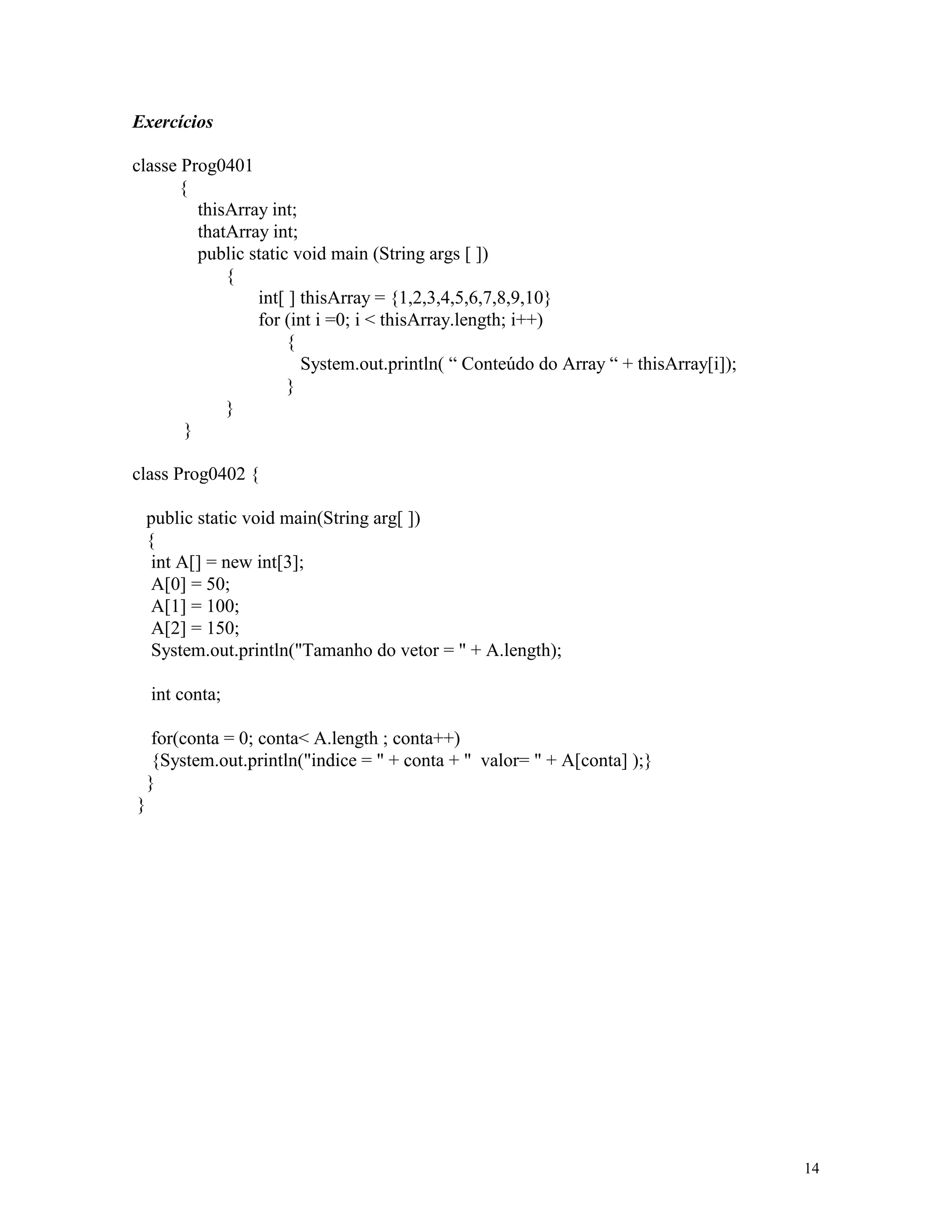 Exercícios

classe Prog0401
      {
         thisArray int;
         thatArray int;
         public static void main (String args [ ])
             {
                 int[ ] thisArray = {1,2,3,4,5,6,7,8,9,10}
                 for (int i =0; i < thisArray.length; i++)
                      {
                        System.out.println( “ Conteúdo do Array “ + thisArray[i]);
                      }
             }
       }

class Prog0402 {

    public static void main(String arg[ ])
    {
     int A[] = new int[3];
     A[0] = 50;
     A[1] = 100;
     A[2] = 150;
     System.out.println("Tamanho do vetor = " + A.length);

    int conta;

     for(conta = 0; conta< A.length ; conta++)
     {System.out.println("indice = " + conta + " valor= " + A[conta] );}
    }
}




                                                                                     14
 