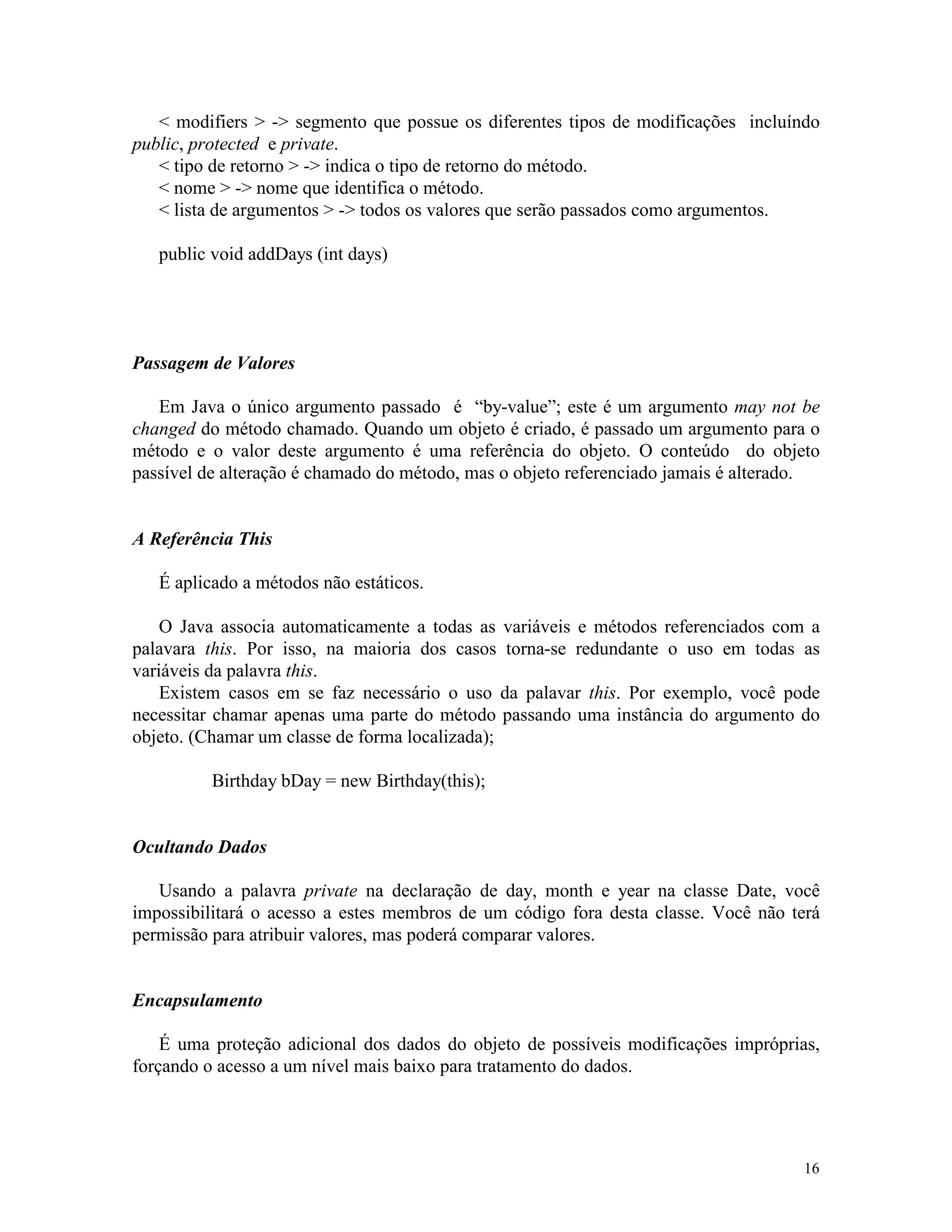 < modifiers > -> segmento que possue os diferentes tipos de modificações incluíndo
public, protected e private.
   < tipo de retorno > -> indica o tipo de retorno do método.
   < nome > -> nome que identifica o método.
   < lista de argumentos > -> todos os valores que serão passados como argumentos.

   public void addDays (int days)




Passagem de Valores

   Em Java o único argumento passado é “by-value”; este é um argumento may not be
changed do método chamado. Quando um objeto é criado, é passado um argumento para o
método e o valor deste argumento é uma referência do objeto. O conteúdo do objeto
passível de alteração é chamado do método, mas o objeto referenciado jamais é alterado.


A Referência This

   É aplicado a métodos não estáticos.

    O Java associa automaticamente a todas as variáveis e métodos referenciados com a
palavara this. Por isso, na maioria dos casos torna-se redundante o uso em todas as
variáveis da palavra this.
    Existem casos em se faz necessário o uso da palavar this. Por exemplo, você pode
necessitar chamar apenas uma parte do método passando uma instância do argumento do
objeto. (Chamar um classe de forma localizada);

          Birthday bDay = new Birthday(this);


Ocultando Dados

   Usando a palavra private na declaração de day, month e year na classe Date, você
impossibilitará o acesso a estes membros de um código fora desta classe. Você não terá
permissão para atribuir valores, mas poderá comparar valores.


Encapsulamento

    É uma proteção adicional dos dados do objeto de possíveis modificações impróprias,
forçando o acesso a um nível mais baixo para tratamento do dados.




                                                                                    16
 