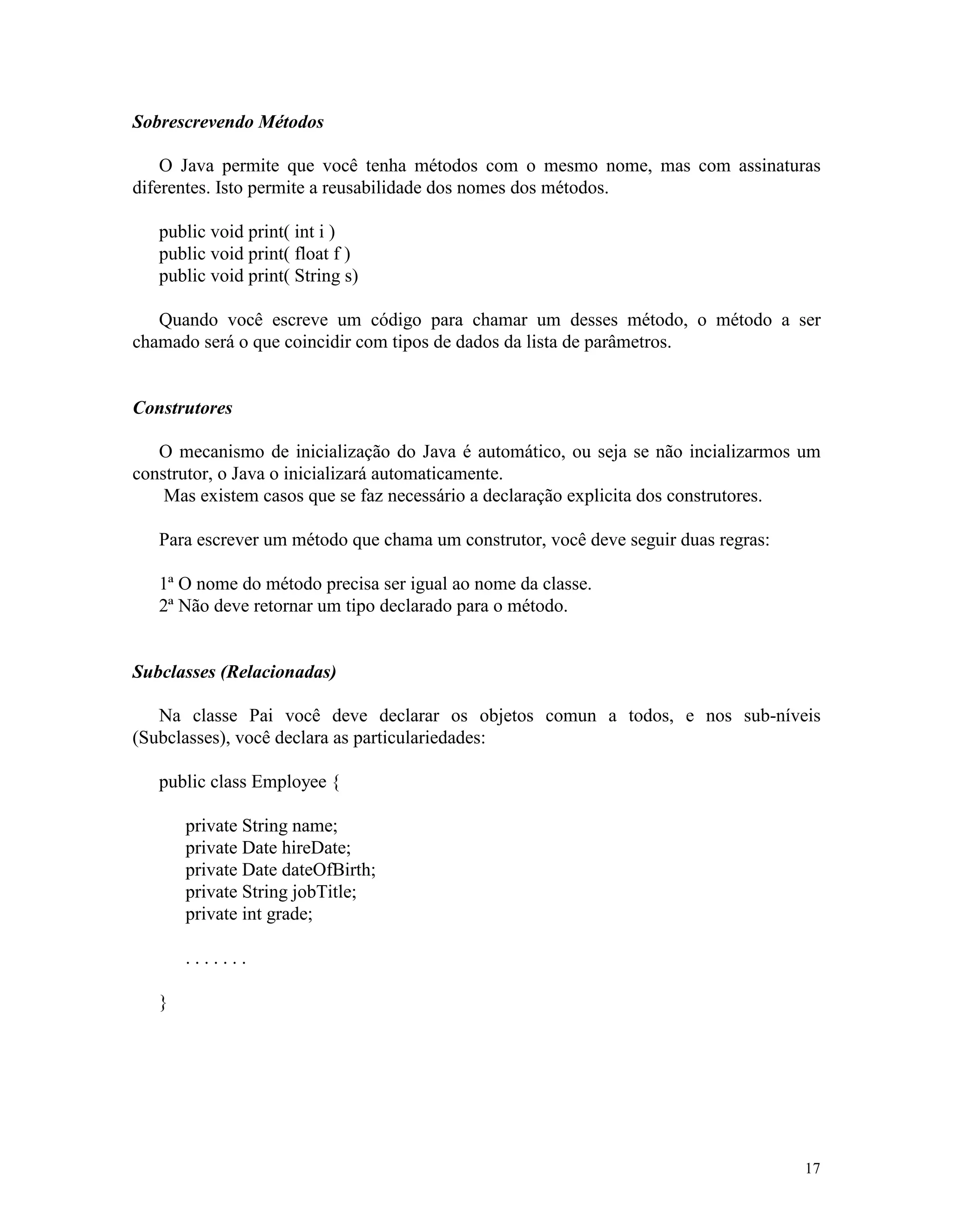 Sobrescrevendo Métodos

    O Java permite que você tenha métodos com o mesmo nome, mas com assinaturas
diferentes. Isto permite a reusabilidade dos nomes dos métodos.

   public void print( int i )
   public void print( float f )
   public void print( String s)

   Quando você escreve um código para chamar um desses método, o método a ser
chamado será o que coincidir com tipos de dados da lista de parâmetros.


Construtores

   O mecanismo de inicialização do Java é automático, ou seja se não incializarmos um
construtor, o Java o inicializará automaticamente.
    Mas existem casos que se faz necessário a declaração explicita dos construtores.

   Para escrever um método que chama um construtor, você deve seguir duas regras:

   1ª O nome do método precisa ser igual ao nome da classe.
   2ª Não deve retornar um tipo declarado para o método.


Subclasses (Relacionadas)

   Na classe Pai você deve declarar os objetos comun a todos, e nos sub-níveis
(Subclasses), você declara as particulariedades:

   public class Employee {

       private String name;
       private Date hireDate;
       private Date dateOfBirth;
       private String jobTitle;
       private int grade;

       .......

   }




                                                                                    17
 