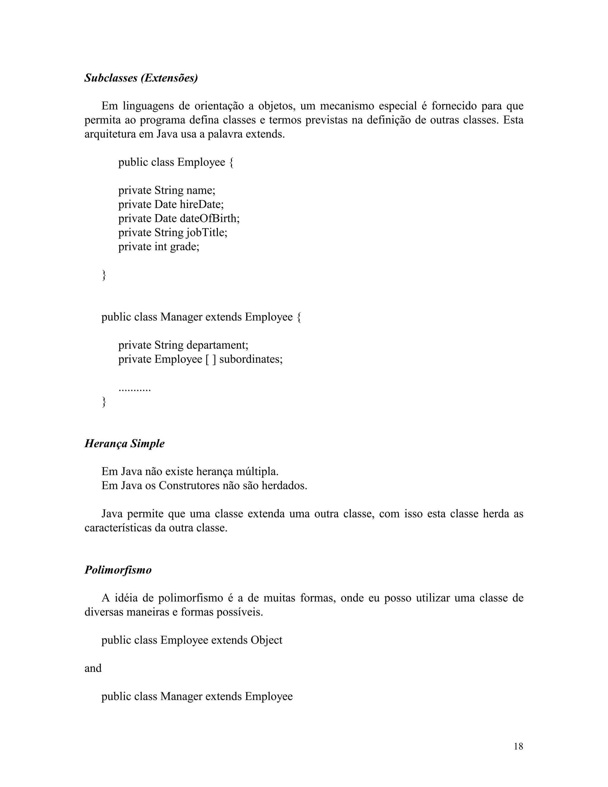 Subclasses (Extensões)

   Em linguagens de orientação a objetos, um mecanismo especial é fornecido para que
permita ao programa defina classes e termos previstas na definição de outras classes. Esta
arquitetura em Java usa a palavra extends.

       public class Employee {

       private String name;
       private Date hireDate;
       private Date dateOfBirth;
       private String jobTitle;
       private int grade;

   }


   public class Manager extends Employee {

       private String departament;
       private Employee [ ] subordinates;

       ...........
   }


Herança Simple

   Em Java não existe herança múltipla.
   Em Java os Construtores não são herdados.

   Java permite que uma classe extenda uma outra classe, com isso esta classe herda as
características da outra classe.


Polimorfismo

   A idéia de polimorfismo é a de muitas formas, onde eu posso utilizar uma classe de
diversas maneiras e formas possíveis.

   public class Employee extends Object

and

   public class Manager extends Employee



                                                                                       18
 