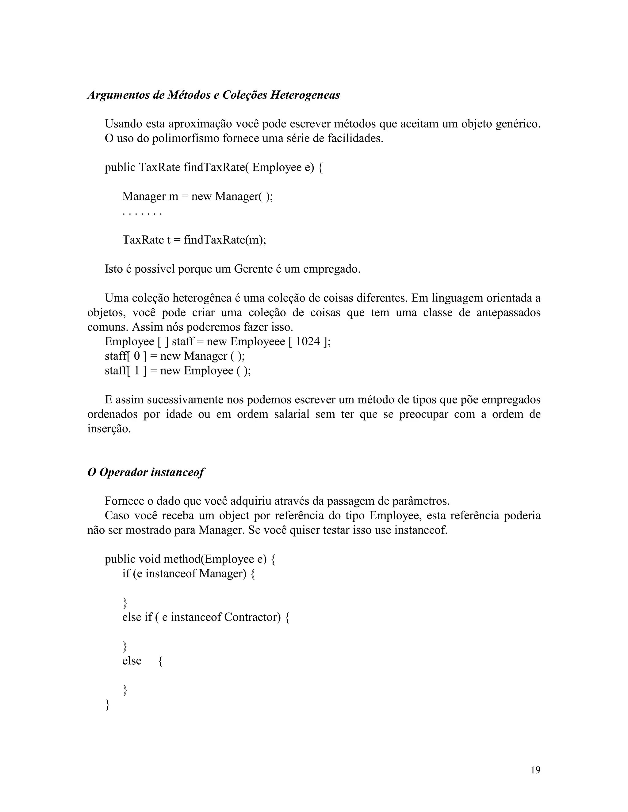 Argumentos de Métodos e Coleções Heterogeneas

   Usando esta aproximação você pode escrever métodos que aceitam um objeto genérico.
   O uso do polimorfismo fornece uma série de facilidades.

   public TaxRate findTaxRate( Employee e) {

       Manager m = new Manager( );
       .......

       TaxRate t = findTaxRate(m);

   Isto é possível porque um Gerente é um empregado.

   Uma coleção heterogênea é uma coleção de coisas diferentes. Em linguagem orientada a
objetos, você pode criar uma coleção de coisas que tem uma classe de antepassados
comuns. Assim nós poderemos fazer isso.
   Employee [ ] staff = new Employeee [ 1024 ];
   staff[ 0 ] = new Manager ( );
   staff[ 1 ] = new Employee ( );

    E assim sucessivamente nos podemos escrever um método de tipos que põe empregados
ordenados por idade ou em ordem salarial sem ter que se preocupar com a ordem de
inserção.


O Operador instanceof

   Fornece o dado que você adquiriu através da passagem de parâmetros.
   Caso você receba um object por referência do tipo Employee, esta referência poderia
não ser mostrado para Manager. Se você quiser testar isso use instanceof.

   public void method(Employee e) {
      if (e instanceof Manager) {

       }
       else if ( e instanceof Contractor) {

       }
       else   {

       }
   }




                                                                                    19
 
