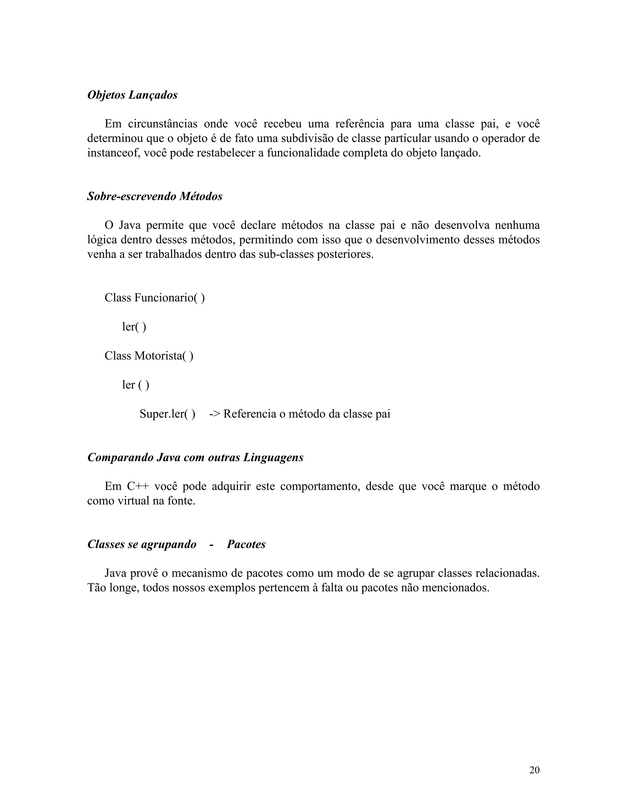 Objetos Lançados

    Em circunstâncias onde você recebeu uma referência para uma classe pai, e você
determinou que o objeto é de fato uma subdivisão de classe particular usando o operador de
instanceof, você pode restabelecer a funcionalidade completa do objeto lançado.


Sobre-escrevendo Métodos

    O Java permite que você declare métodos na classe pai e não desenvolva nenhuma
lógica dentro desses métodos, permitindo com isso que o desenvolvimento desses métodos
venha a ser trabalhados dentro das sub-classes posteriores.


   Class Funcionario( )

      ler( )

   Class Motorista( )

      ler ( )

          Super.ler( )    -> Referencia o método da classe pai


Comparando Java com outras Linguagens

   Em C++ você pode adquirir este comportamento, desde que você marque o método
como virtual na fonte.


Classes se agrupando      -   Pacotes

   Java provê o mecanismo de pacotes como um modo de se agrupar classes relacionadas.
Tão longe, todos nossos exemplos pertencem à falta ou pacotes não mencionados.




                                                                                       20
 