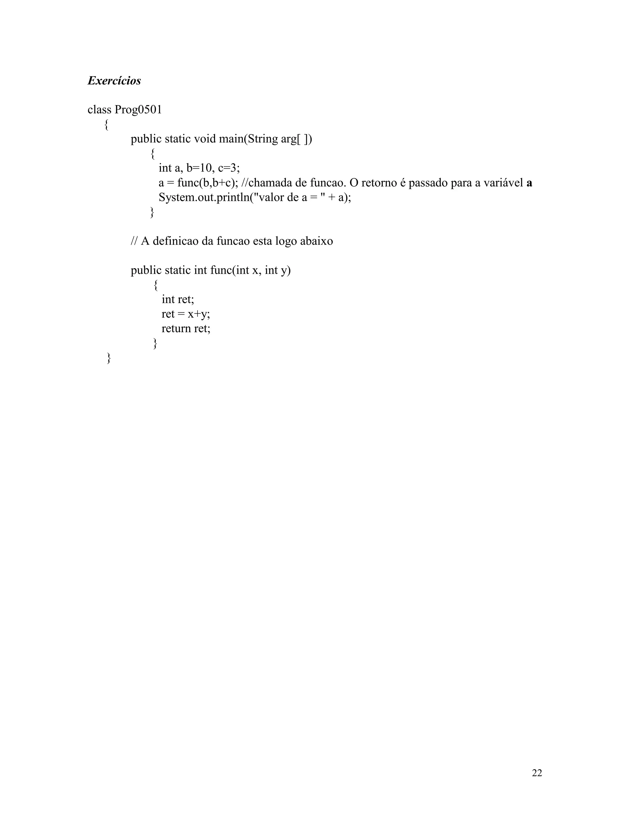 Exercícios

class Prog0501
   {
         public static void main(String arg[ ])
            {
              int a, b=10, c=3;
              a = func(b,b+c); //chamada de funcao. O retorno é passado para a variável a
              System.out.println("valor de a = " + a);
            }

        // A definicao da funcao esta logo abaixo

        public static int func(int x, int y)
            {
              int ret;
              ret = x+y;
              return ret;
            }
   }




                                                                                        22
 