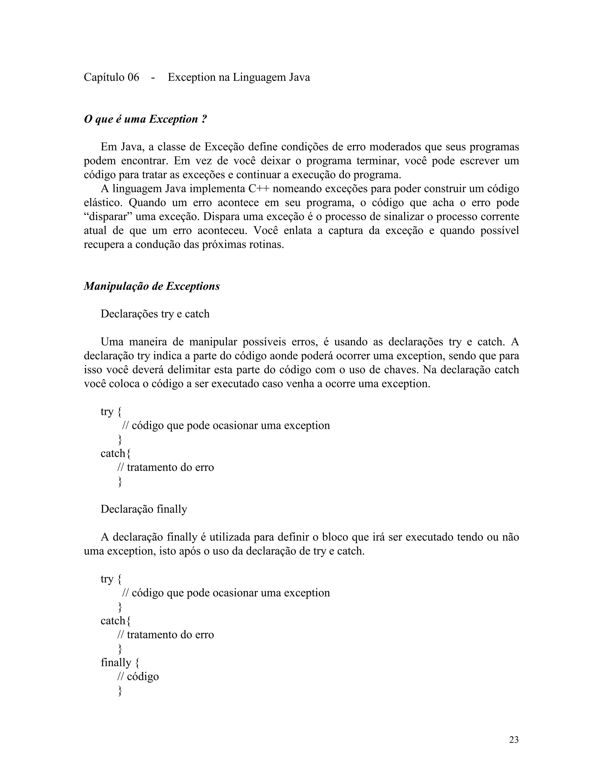Capítulo 06 -    Exception na Linguagem Java


O que é uma Exception ?

    Em Java, a classe de Exceção define condições de erro moderados que seus programas
podem encontrar. Em vez de você deixar o programa terminar, você pode escrever um
código para tratar as exceções e continuar a execução do programa.
    A linguagem Java implementa C++ nomeando exceções para poder construir um código
elástico. Quando um erro acontece em seu programa, o código que acha o erro pode
“disparar” uma exceção. Dispara uma exceção é o processo de sinalizar o processo corrente
atual de que um erro aconteceu. Você enlata a captura da exceção e quando possível
recupera a condução das próximas rotinas.


Manipulação de Exceptions

   Declarações try e catch

    Uma maneira de manipular possíveis erros, é usando as declarações try e catch. A
declaração try indica a parte do código aonde poderá ocorrer uma exception, sendo que para
isso você deverá delimitar esta parte do código com o uso de chaves. Na declaração catch
você coloca o código a ser executado caso venha a ocorre uma exception.

   try {
        // código que pode ocasionar uma exception
       }
   catch{
       // tratamento do erro
       }

   Declaração finally

  A declaração finally é utilizada para definir o bloco que irá ser executado tendo ou não
uma exception, isto após o uso da declaração de try e catch.

   try {
        // código que pode ocasionar uma exception
       }
   catch{
       // tratamento do erro
       }
   finally {
       // código
       }



                                                                                       23
 