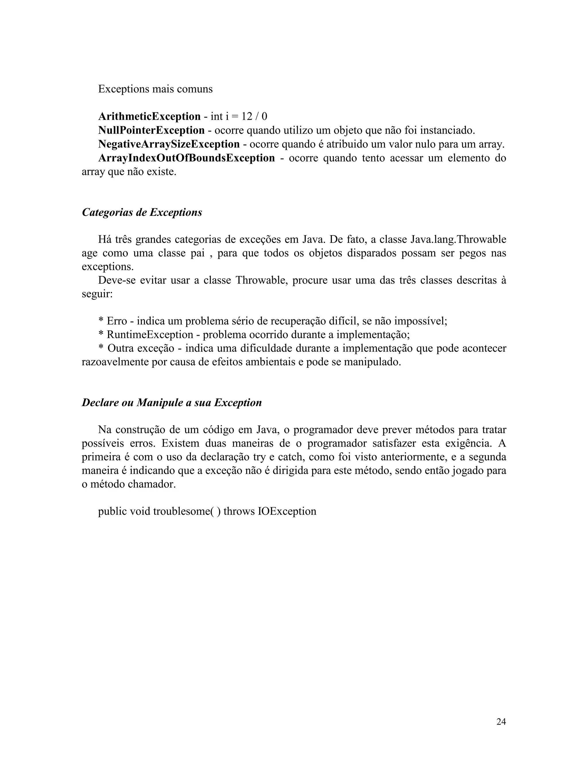 Exceptions mais comuns

    ArithmeticException - int i = 12 / 0
    NullPointerException - ocorre quando utilizo um objeto que não foi instanciado.
    NegativeArraySizeException - ocorre quando é atribuido um valor nulo para um array.
    ArrayIndexOutOfBoundsException - ocorre quando tento acessar um elemento do
array que não existe.


Categorias de Exceptions

   Há três grandes categorias de exceções em Java. De fato, a classe Java.lang.Throwable
age como uma classe pai , para que todos os objetos disparados possam ser pegos nas
exceptions.
   Deve-se evitar usar a classe Throwable, procure usar uma das três classes descritas à
seguir:

   * Erro - indica um problema sério de recuperação difícil, se não impossível;
   * RuntimeException - problema ocorrido durante a implementação;
   * Outra exceção - indica uma dificuldade durante a implementação que pode acontecer
razoavelmente por causa de efeitos ambientais e pode se manipulado.


Declare ou Manipule a sua Exception

   Na construção de um código em Java, o programador deve prever métodos para tratar
possíveis erros. Existem duas maneiras de o programador satisfazer esta exigência. A
primeira é com o uso da declaração try e catch, como foi visto anteriormente, e a segunda
maneira é indicando que a exceção não é dirigida para este método, sendo então jogado para
o método chamador.

   public void troublesome( ) throws IOException




                                                                                       24
 