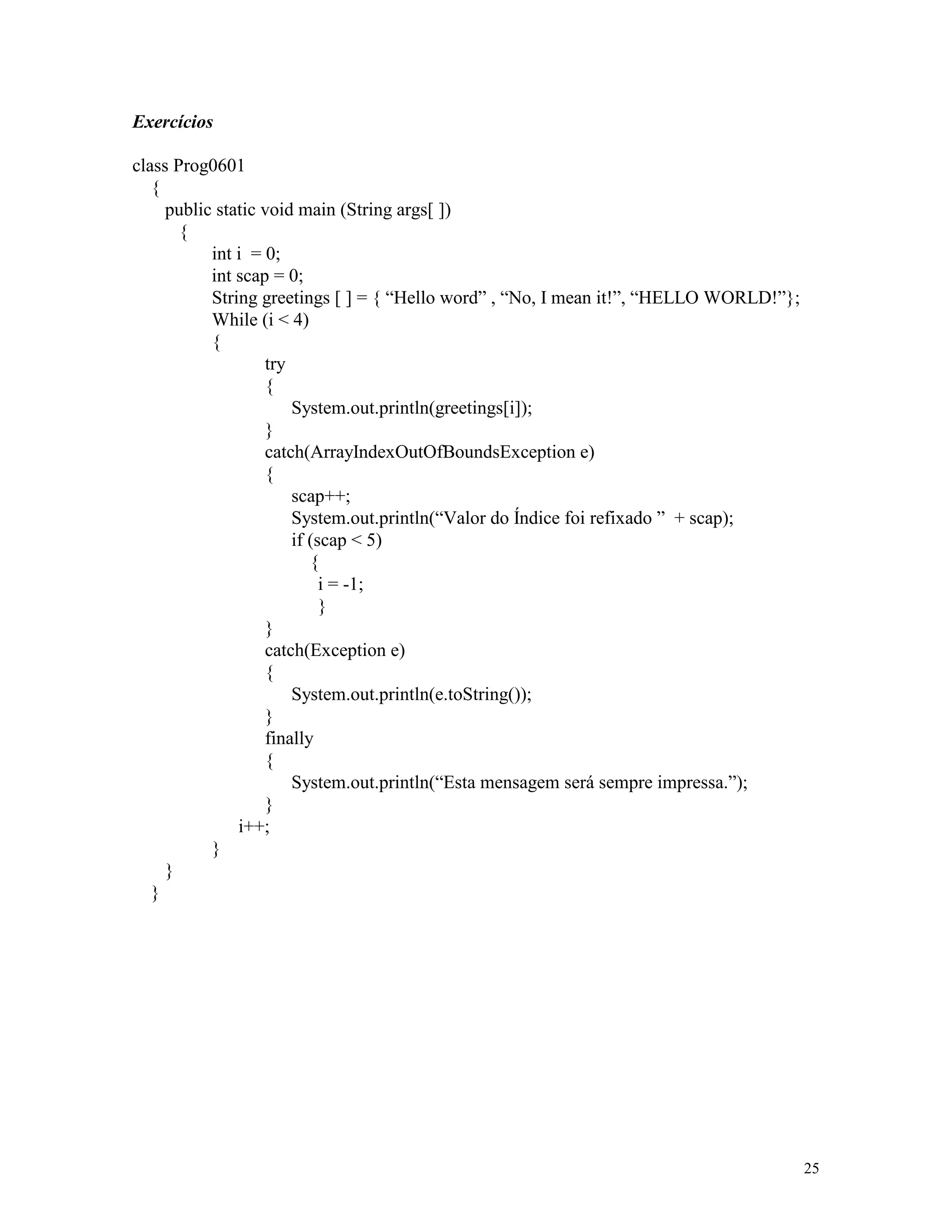 Exercícios

class Prog0601
   {
     public static void main (String args[ ])
       {
           int i = 0;
           int scap = 0;
           String greetings [ ] = { “Hello word” , “No, I mean it!”, “HELLO WORLD!”};
           While (i < 4)
           {
                   try
                   {
                       System.out.println(greetings[i]);
                   }
                   catch(ArrayIndexOutOfBoundsException e)
                   {
                       scap++;
                       System.out.println(“Valor do Índice foi refixado ” + scap);
                       if (scap < 5)
                          {
                            i = -1;
                            }
                   }
                   catch(Exception e)
                   {
                       System.out.println(e.toString());
                   }
                   finally
                   {
                       System.out.println(“Esta mensagem será sempre impressa.”);
                   }
               i++;
           }
     }
   }




                                                                                        25
 